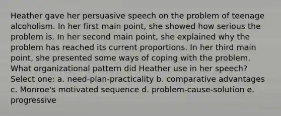 Heather gave her persuasive speech on the problem of teenage alcoholism. In her first main point, she showed how serious the problem is. In her second main point, she explained why the problem has reached its current proportions. In her third main point, she presented some ways of coping with the problem. What organizational pattern did Heather use in her speech? Select one: a. need-plan-practicality b. comparative advantages c. Monroe's motivated sequence d. problem-cause-solution e. progressive