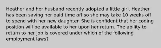 Heather and her husband recently adopted a little girl. Heather has been saving her paid time off so she may take 10 weeks off to spend with her new daughter. She is confident that her coding position will be available to her upon her return. The ability to return to her job is covered under which of the following employment laws?