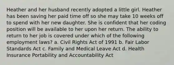 Heather and her husband recently adopted a little girl. Heather has been saving her paid time off so she may take 10 weeks off to spend with her new daughter. She is confident that her coding position will be available to her upon her return. The ability to return to her job is covered under which of the following employment laws? a. Civil Rights Act of 1991 b. Fair Labor Standards Act c. Family and Medical Leave Act d. Health Insurance Portability and Accountability Act