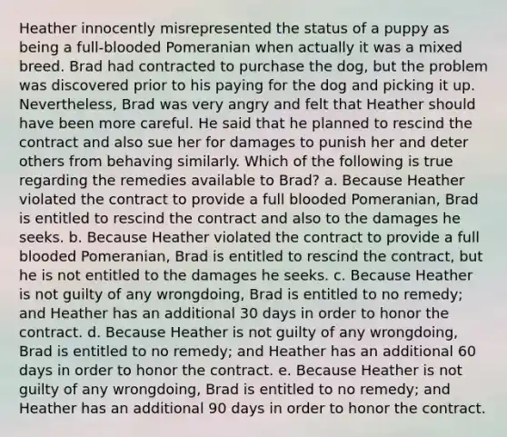 Heather innocently misrepresented the status of a puppy as being a full-blooded Pomeranian when actually it was a mixed breed. Brad had contracted to purchase the dog, but the problem was discovered prior to his paying for the dog and picking it up. Nevertheless, Brad was very angry and felt that Heather should have been more careful. He said that he planned to rescind the contract and also sue her for damages to punish her and deter others from behaving similarly. Which of the following is true regarding the remedies available to Brad? a. Because Heather violated the contract to provide a full blooded Pomeranian, Brad is entitled to rescind the contract and also to the damages he seeks. b. Because Heather violated the contract to provide a full blooded Pomeranian, Brad is entitled to rescind the contract, but he is not entitled to the damages he seeks. c. Because Heather is not guilty of any wrongdoing, Brad is entitled to no remedy; and Heather has an additional 30 days in order to honor the contract. d. Because Heather is not guilty of any wrongdoing, Brad is entitled to no remedy; and Heather has an additional 60 days in order to honor the contract. e. Because Heather is not guilty of any wrongdoing, Brad is entitled to no remedy; and Heather has an additional 90 days in order to honor the contract.