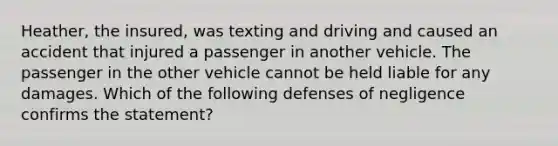 Heather, the insured, was texting and driving and caused an accident that injured a passenger in another vehicle. The passenger in the other vehicle cannot be held liable for any damages. Which of the following defenses of negligence confirms the statement?