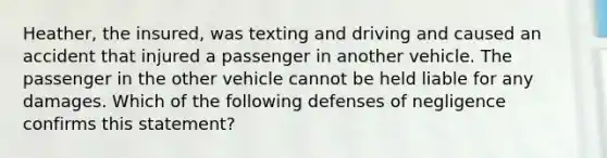 Heather, the insured, was texting and driving and caused an accident that injured a passenger in another vehicle. The passenger in the other vehicle cannot be held liable for any damages. Which of the following defenses of negligence confirms this statement?