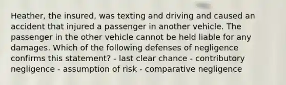 Heather, the insured, was texting and driving and caused an accident that injured a passenger in another vehicle. The passenger in the other vehicle cannot be held liable for any damages. Which of the following defenses of negligence confirms this statement? - last clear chance - contributory negligence - assumption of risk - comparative negligence