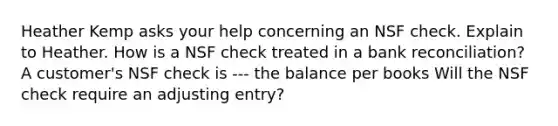 Heather Kemp asks your help concerning an NSF check. Explain to Heather. How is a NSF check treated in a bank reconciliation? A customer's NSF check is --- the balance per books Will the NSF check require an adjusting entry?