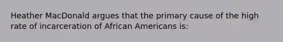 Heather MacDonald argues that the primary cause of the high rate of incarceration of African Americans is: