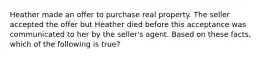 Heather made an offer to purchase real property. The seller accepted the offer but Heather died before this acceptance was communicated to her by the seller's agent. Based on these facts, which of the following is true?