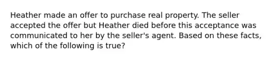 Heather made an offer to purchase real property. The seller accepted the offer but Heather died before this acceptance was communicated to her by the seller's agent. Based on these facts, which of the following is true?