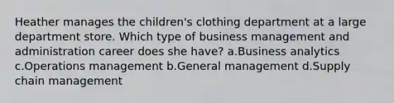 Heather manages the children's clothing department at a large department store. Which type of business management and administration career does she have? a.Business analytics c.Operations management b.General management d.Supply chain management