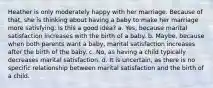 Heather is only moderately happy with her marriage. Because of that, she is thinking about having a baby to make her marriage more satisfying. Is this a good idea? a. Yes, because marital satisfaction increases with the birth of a baby. b. Maybe, because when both parents want a baby, marital satisfaction increases after the birth of the baby. c. No, as having a child typically decreases marital satisfaction. d. It is uncertain, as there is no specific relationship between marital satisfaction and the birth of a child.