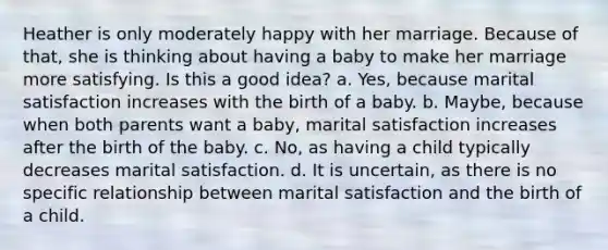 Heather is only moderately happy with her marriage. Because of that, she is thinking about having a baby to make her marriage more satisfying. Is this a good idea? a. Yes, because marital satisfaction increases with the birth of a baby. b. Maybe, because when both parents want a baby, marital satisfaction increases after the birth of the baby. c. No, as having a child typically decreases marital satisfaction. d. It is uncertain, as there is no specific relationship between marital satisfaction and the birth of a child.