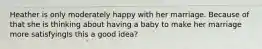 Heather is only moderately happy with her marriage. Because of that she is thinking about having a baby to make her marriage more satisfyingIs this a good idea?