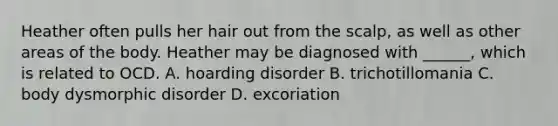 Heather often pulls her hair out from the scalp, as well as other areas of the body. Heather may be diagnosed with ______, which is related to OCD. A. hoarding disorder B. trichotillomania C. body dysmorphic disorder D. excoriation