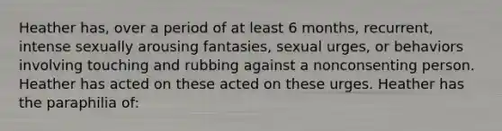 Heather has, over a period of at least 6 months, recurrent, intense sexually arousing fantasies, sexual urges, or behaviors involving touching and rubbing against a nonconsenting person. Heather has acted on these acted on these urges. Heather has the paraphilia of: