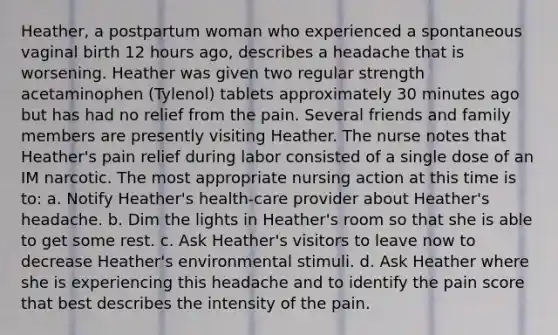 Heather, a postpartum woman who experienced a spontaneous vaginal birth 12 hours ago, describes a headache that is worsening. Heather was given two regular strength acetaminophen (Tylenol) tablets approximately 30 minutes ago but has had no relief from the pain. Several friends and family members are presently visiting Heather. The nurse notes that Heather's pain relief during labor consisted of a single dose of an IM narcotic. The most appropriate nursing action at this time is to: a. Notify Heather's health-care provider about Heather's headache. b. Dim the lights in Heather's room so that she is able to get some rest. c. Ask Heather's visitors to leave now to decrease Heather's environmental stimuli. d. Ask Heather where she is experiencing this headache and to identify the pain score that best describes the intensity of the pain.