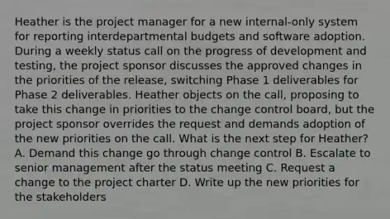 Heather is the project manager for a new internal-only system for reporting interdepartmental budgets and software adoption. During a weekly status call on the progress of development and testing, the project sponsor discusses the approved changes in the priorities of the release, switching Phase 1 deliverables for Phase 2 deliverables. Heather objects on the call, proposing to take this change in priorities to the change control board, but the project sponsor overrides the request and demands adoption of the new priorities on the call. What is the next step for Heather? A. Demand this change go through change control B. Escalate to senior management after the status meeting C. Request a change to the project charter D. Write up the new priorities for the stakeholders