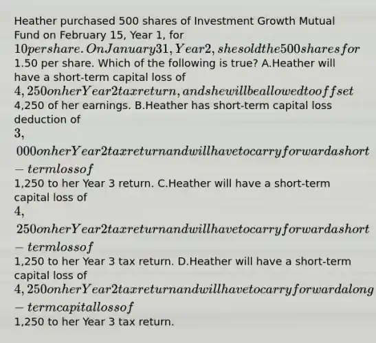 Heather purchased 500 shares of Investment Growth Mutual Fund on February 15, Year 1, for 10 per share. On January 31, Year 2, she sold the 500 shares for1.50 per share. Which of the following is true? A.Heather will have a short-term capital loss of 4,250 on her Year 2 tax return, and she will be allowed to offset4,250 of her earnings. B.Heather has short-term capital loss deduction of 3,000 on her Year 2 tax return and will have to carry forward a short-term loss of1,250 to her Year 3 return. C.Heather will have a short-term capital loss of 4,250 on her Year 2 tax return and will have to carry forward a short-term loss of1,250 to her Year 3 tax return. D.Heather will have a short-term capital loss of 4,250 on her Year 2 tax return and will have to carry forward a long-term capital loss of1,250 to her Year 3 tax return.