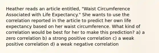 Heather reads an article entitled, "Waist Circumference Associated with Life Expectancy." She wants to use the correlation reported in the article to predict her own life expectancy based on her waist circumference. What kind of correlation would be best for her to make this prediction? a) a zero correlation b) a strong positive correlation c) a weak positive correlation d) a weak negative correlation