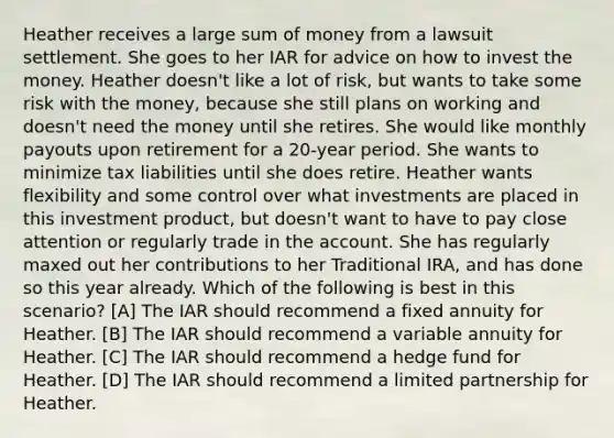 Heather receives a large sum of money from a lawsuit settlement. She goes to her IAR for advice on how to invest the money. Heather doesn't like a lot of risk, but wants to take some risk with the money, because she still plans on working and doesn't need the money until she retires. She would like monthly payouts upon retirement for a 20-year period. She wants to minimize tax liabilities until she does retire. Heather wants flexibility and some control over what investments are placed in this investment product, but doesn't want to have to pay close attention or regularly trade in the account. She has regularly maxed out her contributions to her Traditional IRA, and has done so this year already. Which of the following is best in this scenario? [A] The IAR should recommend a fixed annuity for Heather. [B] The IAR should recommend a variable annuity for Heather. [C] The IAR should recommend a hedge fund for Heather. [D] The IAR should recommend a limited partnership for Heather.