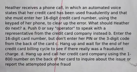 Heather receives a phone call, in which an automated voice states that her credit card has been used fraudulently and that she must enter her 16-digit credit card number, using the keypad of her phone, to clear up the error. What should Heather do next? a. Push 0 or say "operator" to speak with a representative from the credit card company instead b. Enter the 16-digit card number, but don't enter her PIN or the 3-digit code from the back of the card c. Hang up and wait for the end of her credit card billing cycle to see if there really was a fraudulent charge. d. Hang up and call her credit card company using the 1-800 number on the back of her card to inquire about the issue or report the attempted phone fraud