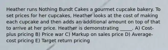 Heather runs Nothing Bundt Cakes a gourmet cupcake bakery. To set prices for her cupcakes, Heather looks at the cost of making each cupcake and then adds an additional amount on top of that to arrive at her price. Heather is demonstrating _____. A) Cost-plus pricing B) Price war C) Markup on sales price D) Average-cost pricing E) Target return pricing