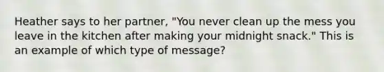 Heather says to her partner, "You never clean up the mess you leave in the kitchen after making your midnight snack." This is an example of which type of message?