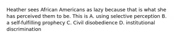 Heather sees African Americans as lazy because that is what she has perceived them to be. This is A. using selective perception B. a self-fulfilling prophecy C. Civil disobedience D. institutional discrimination