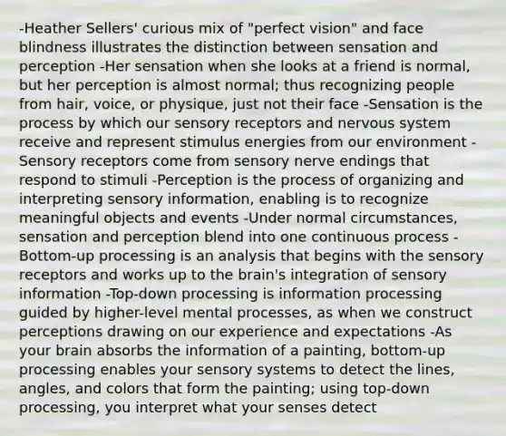 -Heather Sellers' curious mix of "perfect vision" and face blindness illustrates the distinction between sensation and perception -Her sensation when she looks at a friend is normal, but her perception is almost normal; thus recognizing people from hair, voice, or physique, just not their face -Sensation is the process by which our sensory receptors and nervous system receive and represent stimulus energies from our environment -Sensory receptors come from sensory nerve endings that respond to stimuli -Perception is the process of organizing and interpreting sensory information, enabling is to recognize meaningful objects and events -Under normal circumstances, sensation and perception blend into one continuous process -Bottom-up processing is an analysis that begins with the sensory receptors and works up to the brain's integration of sensory information -Top-down processing is information processing guided by higher-level mental processes, as when we construct perceptions drawing on our experience and expectations -As your brain absorbs the information of a painting, bottom-up processing enables your sensory systems to detect the lines, angles, and colors that form the painting; using top-down processing, you interpret what your senses detect