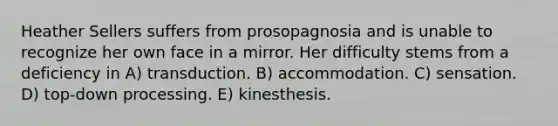 Heather Sellers suffers from prosopagnosia and is unable to recognize her own face in a mirror. Her difficulty stems from a deficiency in A) transduction. B) accommodation. C) sensation. D) top-down processing. E) kinesthesis.