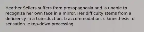 Heather Sellers suffers from prosopagnosia and is unable to recognize her own face in a mirror. Her difficulty stems from a deficiency in a transduction. b accommodation. c kinesthesis. d sensation. e top-down processing.