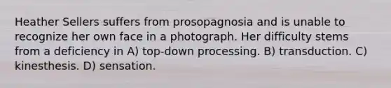 Heather Sellers suffers from prosopagnosia and is unable to recognize her own face in a photograph. Her difficulty stems from a deficiency in A) top-down processing. B) transduction. C) kinesthesis. D) sensation.