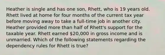 Heather is single and has one son, Rhett, who is 19 years old. Rhett lived at home for four months of the current tax year before moving away to take a full-time job in another city. Heather provided more than half of Rhett's support for the taxable year. Rhett earned 20,000 in gross income and is unmarried. Which of the following statements regarding the dependency rules for Rhett is true?