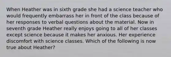 When Heather was in sixth grade she had a science teacher who would frequently embarrass her in front of the class because of her responses to verbal questions about the material. Now in seventh grade Heather really enjoys going to all of her classes except science because it makes her anxious. Her experience discomfort with science classes. Which of the following is now true about Heather?