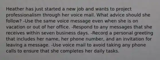 Heather has just started a new job and wants to project professionalism through her voice mail. What advice should she follow? -Use the same voice message even when she is on vacation or out of her office. -Respond to any messages that she receives within seven business days. -Record a personal greeting that includes her name, her phone number, and an invitation for leaving a message. -Use voice mail to avoid taking any phone calls to ensure that she completes her daily tasks.