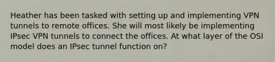 Heather has been tasked with setting up and implementing VPN tunnels to remote offices. She will most likely be implementing IPsec VPN tunnels to connect the offices. At what layer of the OSI model does an IPsec tunnel function on?