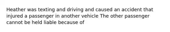 Heather was texting and driving and caused an accident that injured a passenger in another vehicle The other passenger cannot be held liable because of