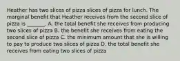 Heather has two slices of pizza slices of pizza for lunch. The marginal benefit that Heather receives from the second slice of pizza is​ _______. A. the total benefit she receives from producing two slices of pizza B. the benefit she receives from eating the second slice of pizza C. the minimum amount that she is willing to pay to produce two slices of pizza D. the total benefit she receives from eating two slices of pizza