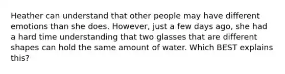 Heather can understand that other people may have different emotions than she does. However, just a few days ago, she had a hard time understanding that two glasses that are different shapes can hold the same amount of water. Which BEST explains this?