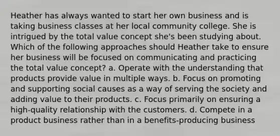 Heather has always wanted to start her own business and is taking business classes at her local community college. She is intrigued by the total value concept she's been studying about. Which of the following approaches should Heather take to ensure her business will be focused on communicating and practicing the total value concept? a. Operate with the understanding that products provide value in multiple ways. b. Focus on promoting and supporting social causes as a way of serving the society and adding value to their products. c. Focus primarily on ensuring a high-quality relationship with the customers. d. Compete in a product business rather than in a benefits-producing business