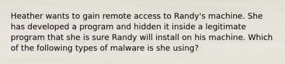 Heather wants to gain remote access to Randy's machine. She has developed a program and hidden it inside a legitimate program that she is sure Randy will install on his machine. Which of the following types of malware is she using?