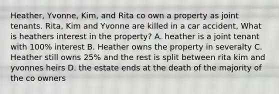 Heather, Yvonne, Kim, and Rita co own a property as joint tenants. Rita, Kim and Yvonne are killed in a car accident, What is heathers interest in the property? A. heather is a joint tenant with 100% interest B. Heather owns the property in severalty C. Heather still owns 25% and the rest is split between rita kim and yvonnes heirs D. the estate ends at the death of the majority of the co owners