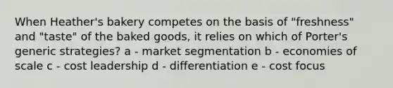 When Heather's bakery competes on the basis of "freshness" and "taste" of the baked goods, it relies on which of Porter's generic strategies? a - market segmentation b - economies of scale c - cost leadership d - differentiation e - cost focus