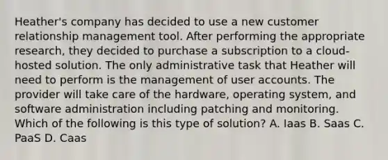 Heather's company has decided to use a new customer relationship management tool. After performing the appropriate research, they decided to purchase a subscription to a cloud-hosted solution. The only administrative task that Heather will need to perform is the management of user accounts. The provider will take care of the hardware, operating system, and software administration including patching and monitoring. Which of the following is this type of solution? A. Iaas B. Saas C. PaaS D. Caas