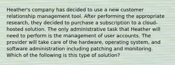 Heather's company has decided to use a new customer relationship management tool. After performing the appropriate research, they decided to purchase a subscription to a cloud-hosted solution. The only administrative task that Heather will need to perform is the management of user accounts. The provider will take care of the hardware, operating system, and software administration including patching and monitoring. Which of the following is this type of solution?