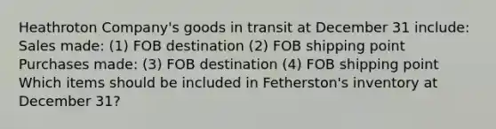 Heathroton Company's goods in transit at December 31 include: Sales made: (1) FOB destination (2) FOB shipping point Purchases made: (3) FOB destination (4) FOB shipping point Which items should be included in Fetherston's inventory at December 31?