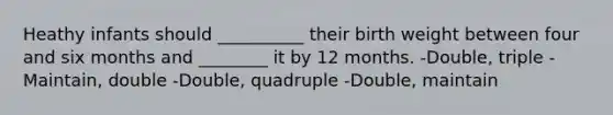 Heathy infants should __________ their birth weight between four and six months and ________ it by 12 months. -Double, triple -Maintain, double -Double, quadruple -Double, maintain