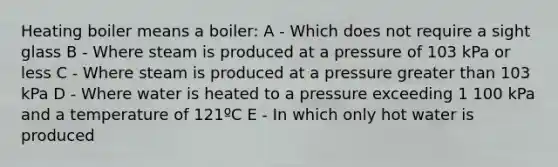 Heating boiler means a boiler: A - Which does not require a sight glass B - Where steam is produced at a pressure of 103 kPa or less C - Where steam is produced at a pressure greater than 103 kPa D - Where water is heated to a pressure exceeding 1 100 kPa and a temperature of 121ºC E - In which only hot water is produced