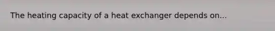 The heating capacity of a heat exchanger depends on...