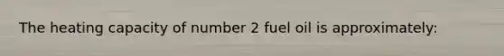 The heating capacity of number 2 fuel oil is approximately: