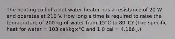 The heating coil of a hot water heater has a resistance of 20 W and operates at 210 V. How long a time is required to raise the temperature of 200 kg of water from 15°C to 80°C? (The specific heat for water = 103 cal/kg×°C and 1.0 cal = 4.186 J.)