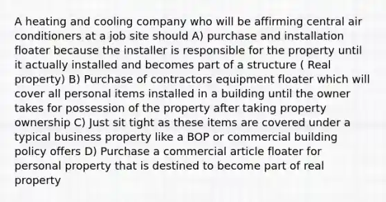 A heating and cooling company who will be affirming central air conditioners at a job site should A) purchase and installation floater because the installer is responsible for the property until it actually installed and becomes part of a structure ( Real property) B) Purchase of contractors equipment floater which will cover all personal items installed in a building until the owner takes for possession of the property after taking property ownership C) Just sit tight as these items are covered under a typical business property like a BOP or commercial building policy offers D) Purchase a commercial article floater for personal property that is destined to become part of real property